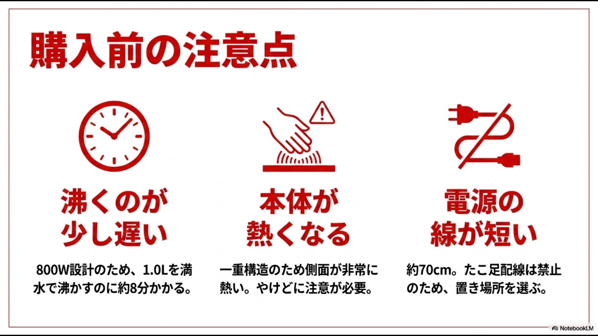 購入前の注意点として、800W設計のため沸くのが少し遅いこと、一重構造のため本体が熱くなること、電源コードが約70cmと短くたこ足配線が禁止であることを説明するスライド画像